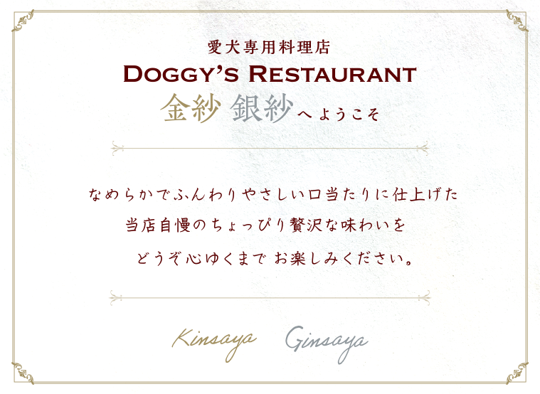 愛犬専用料理店DOGGY'S RESTAURANT 金紗銀紗へようこそ。なめらかでふんわりやさしい口当たりに仕上げた当店自慢のちょっぴり贅沢な味わいをどうぞ心ゆくまでお楽しみください。